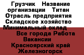 Грузчик › Название организации ­ Титан › Отрасль предприятия ­ Складское хозяйство › Минимальный оклад ­ 15 000 - Все города Работа » Вакансии   . Красноярский край,Железногорск г.